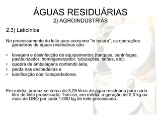 2.3) Laticínios
No processamento do leite para consumo “in natura”, as operações
geradoras de águas residuárias são:
• lavagem e desinfecção de equipamentos (tanques, centrifugas,
pasteurizador, homogeneizador, tubulações, latões, etc),
• quebra de embalagens contendo leite,
• perda nas enchedeiras e
• lubrificação dos transportadores.
Em média, produz-se cerca de 3,25 litros de água residuária para cada
litro de leite processado. Tem-se, em média, a geração de 2,0 kg ou
mais de DBO por cada 1.000 kg de leite processado.
ÁGUAS RESIDUÁRIAS
2) AGROINDÚSTRIAS
 