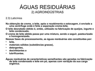 2.3) Laticínios
Na obtenção de creme, o leite, após o recebimento e estocagem, é enviado a
uma centrífuga onde é feita a separação creme-leite.
O leite desnatado obtido é, então, utilizado na fabricação de queijos, iogurte e
leite condensado.
O creme de leite obtido passa por uma mistura, sendo a seguir, pasteurizado
e homogeneizado.
Nessas fases do processamento, as águas residuárias são constituídas por:
• leite,
• materiais sólidos (substâncias graxas),
• detergentes,
• desinfetantes e
• lubrificantes.
Águas residuárias de características semelhantes são geradas na fabricação
de leite condensado e leite em pó, apenas com variação da sua carga
orgânica.
ÁGUAS RESIDUÁRIAS
2) AGROINDÚSTRIAS
 