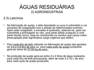2.3) Laticínios
• Na fabricação do queijo, o leite desnatado ou puro é submetido a um
processo de coagulação com a adição de determinadas enzimas.
Após estar coagulado, a emulsão é quebrada, obtendo-se, após ser
submetida a prensagem ou não, uma parte sólida (coágulo) e uma
parte líquida (soro), esta se constituindo no resíduo que causa maior
preocupação pela significativa carga orgânica que detém.
• Para cada litro de leite utilizado na fabricação de queijo são gerados
de 0,6 a 0,9 litro de soro ou, para cada quilo de queijo produzido
gera-se cerca de 27-55 kg de soro.
• Na produção de queijo gera-se entre 3 e 4 litros de água residuária
para cada litro de leite processado, além de mais 5 a 10 L de soro
para cada quilo de queijo produzido.
ÁGUAS RESIDUÁRIAS
2) AGROINDÚSTRIAS
 