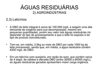 2.3) Laticínios
• A DBO do leite integral é cerca de 100.000 mg/L e exigem uma alta
demanda de oxigênio para sua decomposição, mesmo em
pequenas quantidades, porém seu valor nas águas residuárias irá
depender do tipo de processamento a que o leite foi exposto e do
tipo de produto manufaturado.
• Tem-se, em média, 2,0kg ou mais de DBO por cada 1000 kg de
leite processado, sendo que, em média, a água residuária contém
4200 mg/L de DBO.
• Em um laticínio com queijaria, em razão do soro, que contém cerca
de 4 dag/L de sólidos e elevada DBO (entre 30000 a 60000 mg/L),
as águas residuárias geradas apresentam maior carga orgânica.
ÁGUAS RESIDUÁRIAS
2) AGROINDÚSTRIAS
 