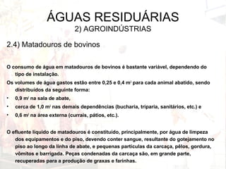 ÁGUAS RESIDUÁRIAS
2) AGROINDÚSTRIAS
2.4) Matadouros de bovinos
O consumo de água em matadouros de bovinos é bastante variável, dependendo do
tipo de instalação.
Os volumes de água gastos estão entre 0,25 e 0,4 m3
para cada animal abatido, sendo
distribuídos da seguinte forma:
• 0,9 m3
na sala de abate,
• cerca de 1,0 m3
nas demais dependências (bucharia, triparia, sanitários, etc.) e
• 0,6 m3
na área externa (currais, pátios, etc.).
O efluente líquido de matadouros é constituído, principalmente, por água de limpeza
dos equipamentos e do piso, devendo conter sangue, resultante do gotejamento no
piso ao longo da linha de abate, e pequenas partículas da carcaça, pêlos, gordura,
vômitos e barrigada. Peças condenadas da carcaça são, em grande parte,
recuperadas para a produção de graxas e farinhas.
 