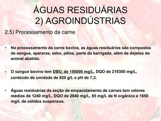 2.5) Processamento da carne
• No processamento da carne bovina, as águas residuárias são compostas
de sangue, apararas, sebo, pêlos, parte da barrigada, além de dejetos do
animal abatido.
• O sangue bovino tem DBO5 de 156000 mg/L, DQO de 218300 mg/L,
conteúdo de umidade de 820 g/L e pH de 7,3.
• Águas residuárias da seção de empacotamento de carnes tem valores
médios de 1240 mg/L, DQO de 2940 mg/L, 85 mg/L de N orgânico e 1850
mg/L de sólidos suspensos.
ÁGUAS RESIDUÁRIAS
2) AGROINDÚSTRIAS
 