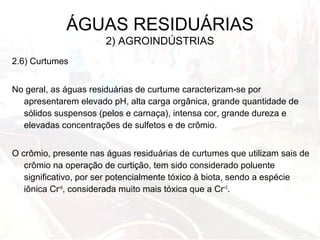 2.6) Curtumes
No geral, as águas residuárias de curtume caracterizam-se por
apresentarem elevado pH, alta carga orgânica, grande quantidade de
sólidos suspensos (pelos e carnaça), intensa cor, grande dureza e
elevadas concentrações de sulfetos e de crômio.
O crômio, presente nas águas residuárias de curtumes que utilizam sais de
crômio na operação de curtição, tem sido considerado poluente
significativo, por ser potencialmente tóxico à biota, sendo a espécie
iônica Cr+6
, considerada muito mais tóxica que a Cr+3
.
ÁGUAS RESIDUÁRIAS
2) AGROINDÚSTRIAS
 