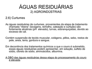 ÁGUAS RESIDUÁRIAS
2) AGROINDÚSTRIAS
2.6) Curtumes
As águas residuárias de curtumes, provenientes da etapa de tratamento
chamada “ribeira” (lavagens, remolho, caleação e curtição) são
fortemente alcalinas (pH elevado), turvas, esbranquiçadas, devido ao
excesso de cal.
Contém suspensão de tecido muscular, colágeno, pêlos, sebo, restos de
pele, areia, terra, gordura e sangue.
Em decorrência dos tratamentos químicos a que o couro é submetido,
essas águas residuárias podem apresentar, em solução, sulfeto de
sódio, cloreto de sódio, aminoácidos, albumina.
A DBO das águas residuárias dessa etapa do processamento do couro
é elevada.
 