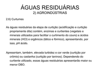 ÁGUAS RESIDUÁRIAS
2) AGROINDÚSTRIAS
2.6) Curtumes
As águas residuárias da etapa de curtição (acidificação e curtição
propriamente dita) contém, enzimas e curtientes (vegetais e
minerais utilizados para facilitar o curtimento do couro) e ácidos
minerais (HCl) e orgânicos (lático e fórmico), apresentando, por
isso, pH ácido.
Apresentam, também, elevada turbidez e cor verde (curtição por
crômio) ou castanha (curtição por taninos). Dependendo do
curtiente utilizado, essas águas residuárias apresentarão maior ou
menor DBO.
 