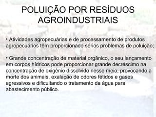 POLUIÇÃO POR RESÍDUOS
AGROINDUSTRIAIS
• Atividades agropecuárias e de processamento de produtos
agropecuários têm proporcionado sérios problemas de poluição;
• Grande concentração de material orgânico, o seu lançamento
em corpos hídricos pode proporcionar grande decréscimo na
concentração de oxigênio dissolvido nesse meio, provocando a
morte dos animais, exalação de odores fétidos e gases
agressivos e dificultando o tratamento da água para
abastecimento público.
 