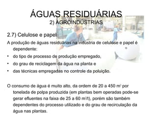 ÁGUAS RESIDUÁRIAS
2) AGROINDÚSTRIAS
2.7) Celulose e papel
A produção de águas residuárias na indústria de celulose e papel é
dependente:
• do tipo de processo de produção empregado,
• do grau de reciclagem da água na planta e
• das técnicas empregadas no controle da poluição.
O consumo de água é muito alto, da ordem de 20 a 450 m3
por
tonelada de polpa produzida (em plantas bem operadas pode-se
gerar efluentes na faixa de 25 a 60 m3
/t), porém são também
dependentes do processo utilizado e do grau de recirculação da
água nas plantas.
 