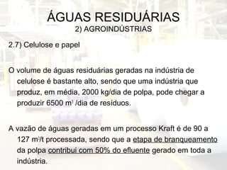 ÁGUAS RESIDUÁRIAS
2) AGROINDÚSTRIAS
2.7) Celulose e papel
O volume de águas residuárias geradas na indústria de
celulose é bastante alto, sendo que uma indústria que
produz, em média, 2000 kg/dia de polpa, pode chegar a
produzir 6500 m3
/dia de resíduos.
A vazão de águas geradas em um processo Kraft é de 90 a
127 m3
/t processada, sendo que a etapa de branqueamento
da polpa contribui com 50% do efluente gerado em toda a
indústria.
 