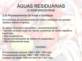 ÁGUAS RESIDUÁRIAS
2) AGROINDÚSTRIAS
2.8) Processamento de frutas e hortaliças
Em indústrias de processamento de frutas e hortaliças são gerados
resíduos sólidos e líquidos.
As águas residuárias apresentam, caracteristicamente:
• elevado conteúdo orgânico, devido à presença de restos vegetais e
inseticidas;
• altas temperaturas;
• baixas concentrações de sólidos em suspensão e
• DBO relativamente baixa.
Exemplos:
Processamento cenoura: DBO = 800 -1900 mg/L
Processamento tomate: DBO = 450 -1600 mg/L
Lavagem de batata: DBO em torno de 3.300 mg/L
 