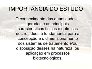 IMPORTÂNCIA DO ESTUDO
O conhecimento das quantidades
geradas e as principais
características físicas e químicas
dos resíduos é fundamental para a
concepção e o dimensionamento
dos sistemas de tratamento e/ou
disposição desses na natureza, ou
aplicação em processos
biotecnológicos.
 