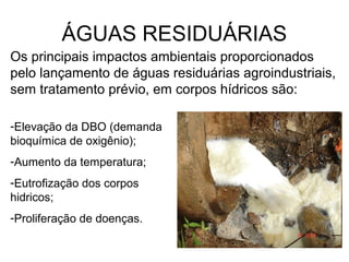 ÁGUAS RESIDUÁRIAS
Os principais impactos ambientais proporcionados
pelo lançamento de águas residuárias agroindustriais,
sem tratamento prévio, em corpos hídricos são:
-Elevação da DBO (demanda
bioquímica de oxigênio);
-Aumento da temperatura;
-Eutrofização dos corpos
hidricos;
-Proliferação de doenças.
 