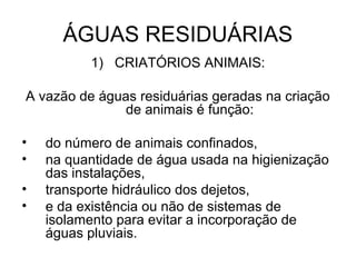 ÁGUAS RESIDUÁRIAS
1) CRIATÓRIOS ANIMAIS:
A vazão de águas residuárias geradas na criação
de animais é função:
• do número de animais confinados,
• na quantidade de água usada na higienização
das instalações,
• transporte hidráulico dos dejetos,
• e da existência ou não de sistemas de
isolamento para evitar a incorporação de
águas pluviais.
 