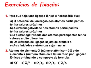 Exercícios de fixação:
1. Para que haja uma ligação iônica é necessário que:
a) O potencial de ionização dos átomos participantes
tenha valores próximos.
b) A eletronegatividade dos átomos participantes
tenha valores próximos.
c) a eletronegatividade dos átomos participantes tenha
valores muito diferentes.
d) Os elétrons de ligação sejam de orbitais s.
e) As afinidades eletrônicas sejam nulas.
2. Átomos do elemento X (número atômico = 20) e do
elemento Y (número atômico = 8) unem-se por ligações
iônicas originando o composto de fórmula:
a) XY b) X2Y c) X3Y2 d) X2Y3 e) X3Y4
 