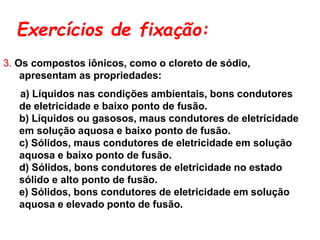 Exercícios de fixação:
3. Os compostos iônicos, como o cloreto de sódio,
apresentam as propriedades:
a) Líquidos nas condições ambientais, bons condutores
de eletricidade e baixo ponto de fusão.
b) Líquidos ou gasosos, maus condutores de eletricidade
em solução aquosa e baixo ponto de fusão.
c) Sólidos, maus condutores de eletricidade em solução
aquosa e baixo ponto de fusão.
d) Sólidos, bons condutores de eletricidade no estado
sólido e alto ponto de fusão.
e) Sólidos, bons condutores de eletricidade em solução
aquosa e elevado ponto de fusão.
 