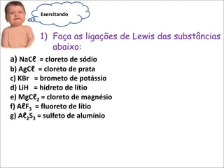 a) NaCℓ = cloreto de sódio
b) AgCℓ = cloreto de prata
c) KBr = brometo de potássio
d) LiH = hidreto de lítio
e) MgCℓ2 = cloreto de magnésio
f) AℓF3 = fluoreto de lítio
g) Aℓ2S3 = sulfeto de alumínio
1) Faça as ligações de Lewis das substâncias
abaixo:
Exercitando
 