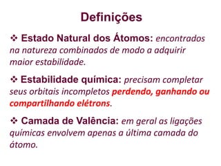 Definições
 Estado Natural dos Átomos: encontrados
na natureza combinados de modo a adquirir
maior estabilidade.
 Estabilidade química: precisam completar
seus orbitais incompletos perdendo, ganhando ou
compartilhando elétrons.
 Camada de Valência: em geral as ligações
químicas envolvem apenas a última camada do
átomo.
 