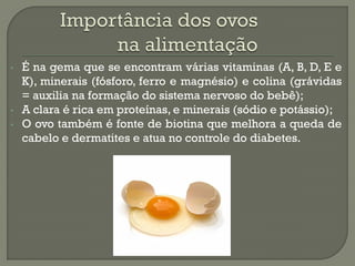 •   É na gema que se encontram várias vitaminas (A, B, D, E e
    K), minerais (fósforo, ferro e magnésio) e colina (grávidas
    = auxilia na formação do sistema nervoso do bebê);
•   A clara é rica em proteínas, e minerais (sódio e potássio);
•   O ovo também é fonte de biotina que melhora a queda de
    cabelo e dermatites e atua no controle do diabetes.
 