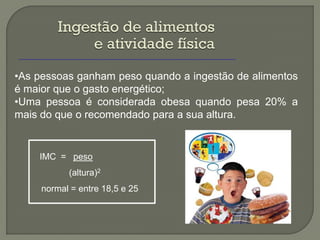 Ingestão de alimentos
              e atividade física
•As pessoas ganham peso quando a ingestão de alimentos
é maior que o gasto energético;
•Uma pessoa é considerada obesa quando pesa 20% a
mais do que o recomendado para a sua altura.


    IMC = peso
           (altura)2
     normal = entre 18,5 e 25
 