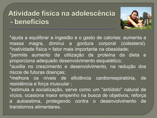 Atividade física na adolescência
- benefícios

*ajuda a equilibrar a ingestão e o gasto de calorias: aumenta a
massa magra, diminui a gordura corporal (colesterol).
*inatividade física = fator mais importante na obesidade;
*permite aumento da utilização da proteína da dieta e
proporciona adequado desenvolvimento esquelético;
*auxilia no crescimento e desenvolvimento, na redução dos
riscos de futuras doenças;
*melhora os níveis de eficiência cardiorrespiratória, de
resistência e força muscular ;
*estimula a socialização, serve como um "antídoto" natural de
vícios, ocasiona maior empenho na busca de objetivos, reforça
a autoestima, protegendo contra o desenvolvimento de
transtornos alimentares.
 