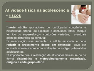 Atividade física na adolescência
- riscos

*morte súbita (portadores de cardiopatia congênita e
hipertensão arterial, ou expostos a contusões fatais, choque
térmico ou superesforço); contusões variadas; eventuais
além de distúrbios da conduta;
*a musculação visa aumentar a célula muscular e pode
reduzir o crescimento ósseo em extensão: deve ser
indicada somente após uma avaliação do estágio puberal dos
adolescentes;
*é importante que a realização de atividades físicas se dê de
forma sistemática e metodologicamente organizada,
dirigida a cada grupo etário.
 