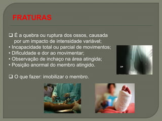 FRATURAS

 É a quebra ou ruptura dos ossos, causada
   por um impacto de intensidade variável;
• Incapacidade total ou parcial de movimentos;
• Dificuldade e dor ao movimentar;
• Observação de inchaço na área atingida;
• Posição anormal do membro atingido.

 O que fazer: imobilizar o membro.
 