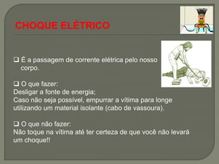 CHOQUE ELÉTRICO


 É a passagem de corrente elétrica pelo nosso
  corpo.

 O que fazer:
Desligar a fonte de energia;
Caso não seja possível, empurrar a vítima para longe
utilizando um material isolante (cabo de vassoura).

 O que não fazer:
Não toque na vítima até ter certeza de que você não levará
um choque!!
 