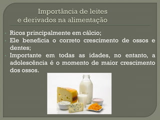 •   Ricos principalmente em cálcio;
•   Ele beneficia o correto crescimento de ossos e
    dentes;
•   Importante em todas as idades, no entanto, a
    adolescência é o momento de maior crescimento
    dos ossos.
 