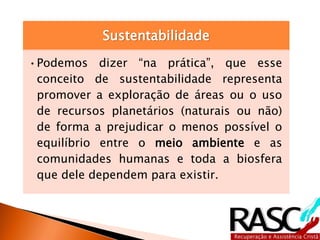 Sustentabilidade
•Podemos dizer “na prática”, que esse
conceito de sustentabilidade representa
promover a exploração de áreas ou o uso
de recursos planetários (naturais ou não)
de forma a prejudicar o menos possível o
equilíbrio entre o meio ambiente e as
comunidades humanas e toda a biosfera
que dele dependem para existir.
 