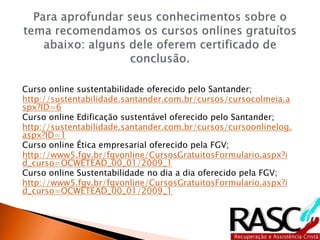Curso online sustentabilidade oferecido pelo Santander;
http://sustentabilidade.santander.com.br/cursos/cursocolmeia.a
spx?ID=6
Curso online Edificação sustentável oferecido pelo Santander;
http://sustentabilidade.santander.com.br/cursos/cursoonlinelog.
aspx?ID=1
Curso online Ética empresarial oferecido pela FGV;
http://www5.fgv.br/fgvonline/CursosGratuitosFormulario.aspx?i
d_curso=OCWETEAD_00_01/2009_1
Curso online Sustentabilidade no dia a dia oferecido pela FGV;
http://www5.fgv.br/fgvonline/CursosGratuitosFormulario.aspx?i
d_curso=OCWETEAD_00_01/2009_1
 