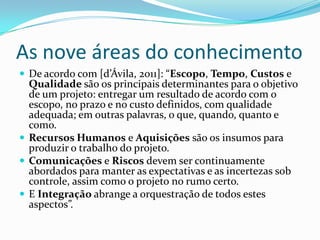 As nove áreas do conhecimento
 De acordo com [d’Ávila, 2011]: “Escopo, Tempo, Custos e
Qualidade são os principais determinantes para o objetivo
de um projeto: entregar um resultado de acordo com o
escopo, no prazo e no custo definidos, com qualidade
adequada; em outras palavras, o que, quando, quanto e
como.
 Recursos Humanos e Aquisições são os insumos para
produzir o trabalho do projeto.
 Comunicações e Riscos devem ser continuamente
abordados para manter as expectativas e as incertezas sob
controle, assim como o projeto no rumo certo.
 E Integração abrange a orquestração de todos estes
aspectos”.
 
