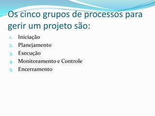 Os cinco grupos de processos para
gerir um projeto são:
1. Iniciação
2. Planejamento
3. Execução
4. Monitoramento e Controle
5. Encerramento
 