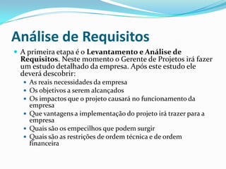 Análise de Requisitos
 A primeira etapa é o Levantamento e Análise de
Requisitos. Neste momento o Gerente de Projetos irá fazer
um estudo detalhado da empresa. Após este estudo ele
deverá descobrir:
 As reais necessidades da empresa
 Os objetivos a serem alcançados
 Os impactos que o projeto causará no funcionamento da
empresa
 Que vantagens a implementação do projeto irá trazer para a
empresa
 Quais são os empecilhos que podem surgir
 Quais são as restrições de ordem técnica e de ordem
financeira
 