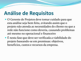 Análise de Requisitos
 O Gerente de Projetos deve tomar cuidado para que
esta análise seja bem feita, evitando assim que o
projeto não atenda as necessidades do cliente ou que a
rede não funcione como deveria, causando problemas
até mesmo no operacional e financeiro
 É nesta fase que deve ser verificada a viabilidade do
projeto baseando-se em premissas: objetivos,
benefícios, custos e recursos da empresa.
 