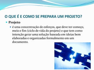 O QUE É E COMO SE PREPARA UM PROJETO?
 Projeto
 é uma concentração de esforços, que deve ter começo,
meio e fim (ciclo de vida do projeto) e que tem como
intenção gerar uma solução baseada em ideias bem
elaboradas e organizadas formalmente em um
documento.
 