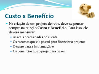 Custo x Benefício
 Na criação de um projeto de rede, deve-se pensar
sempre na relação Custo x Benefício. Para isso, ele
deverá mensurar:
 As reais necessidades do cliente;
 Os recursos que ele possui para financiar o projeto;
 O custo para a implantação e
 Os benefícios que o projeto irá trazer.
 