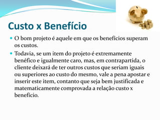Custo x Benefício
 O bom projeto é aquele em que os benefícios superam
os custos.
 Todavia, se um item do projeto é extremamente
benéfico e igualmente caro, mas, em contrapartida, o
cliente deixará de ter outros custos que seriam iguais
ou superiores ao custo do mesmo, vale a pena apostar e
inserir este item, contanto que seja bem justificada e
matematicamente comprovada a relação custo x
benefício.
 