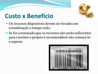 Custo x Benefício
 Os recursos disponíveis devem ser levados em
consideração o tempo todo.
 Se for constatado que os recursos não serão suficientes
para concluir o projeto é recomendável não começá-lo
e esperar.
 