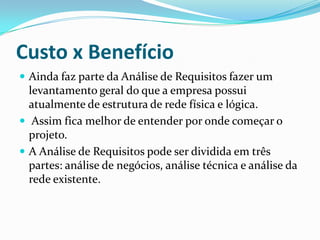 Custo x Benefício
 Ainda faz parte da Análise de Requisitos fazer um
levantamento geral do que a empresa possui
atualmente de estrutura de rede física e lógica.
 Assim fica melhor de entender por onde começar o
projeto.
 A Análise de Requisitos pode ser dividida em três
partes: análise de negócios, análise técnica e análise da
rede existente.
 