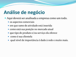 Análise de negócio
 Aqui deverá ser analisada a empresa como um todo.
 os aspectos comerciais
 em que ramo de atividade está inserida
 como está sua posição no mercado atual
 que tipo de produto e/ou serviço ela oferece
 como é sua clientela
 qual nível de importância é dado à rede e muito mais.
 