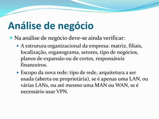 Análise de negócio
 Na análise de negócio deve-se ainda verificar:
 A estrutura organizacional da empresa: matriz, filiais,
localização, organograma, setores, tipo de negócios,
planos de expansão ou de cortes, responsáveis
financeiros.
 Escopo da nova rede: tipo de rede, arquitetura a ser
usada (aberta ou proprietária), se é apenas uma LAN, ou
várias LANs, ou até mesmo uma MAN ou WAN, se é
necessário usar VPN.
 