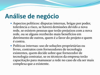 Análise de negócio
 Aspectos políticos: disputas internas, brigas por poder,
tolerância a risco, se haverá demissões devido a nova
rede, se existem pessoas que terão prejuízos com a nova
rede, ou se alguns receberão mais benefícios em
detrimento de outros, quem é a favor do projeto e quem
é contra.
 Políticas internas: uso de soluções proprietárias ou
livres, contratos com fornecedores de tecnologia
existentes, quem decide sobre que fornecedor de
tecnologia contratar, se os técnicos da empresa terão
capacitação para manusear a rede no caso de ela ser mais
complexa que a existente.
 