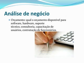 Análise de negócio
 Orçamento: qual o orçamento disponível para
software, hardware, suporte
técnico, consultoria, capacitação de
usuários, contratação de funcionários.
 