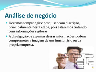 Análise de negócio
 Devemos sempre agir e pesquisar com discrição,
principalmente nesta etapa, pois estaremos tratando
com informações sigilosas.
 A divulgação de algumas dessas informações podem
comprometer a imagem de um funcionário ou da
própria empresa.
 