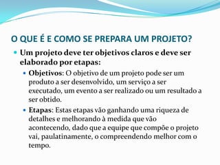 O QUE É E COMO SE PREPARA UM PROJETO?
 Um projeto deve ter objetivos claros e deve ser
elaborado por etapas:
 Objetivos: O objetivo de um projeto pode ser um
produto a ser desenvolvido, um serviço a ser
executado, um evento a ser realizado ou um resultado a
ser obtido.
 Etapas: Estas etapas vão ganhando uma riqueza de
detalhes e melhorando à medida que vão
acontecendo, dado que a equipe que compõe o projeto
vai, paulatinamente, o compreendendo melhor com o
tempo.
 