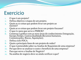 Exercicio
1. O que é um projeto?
2. Defina objetivo e etapas de um projeto.
3. Quais as 10 coisas que podem levar um projeto ao
sucesso?
4. Quais as 10 coisas que podem levar um projeto fracasso?
5. O que é e para que serve o PMBOK?
6. Construa o gráfico com as nove áreas do conhecimento (Integração,
Escopo,Tempo, Custos,Qualidade,Recursos humanos,
Comunicações, Riscos, Aquisições).
7. Defina ciclo PDCA.
8. Quais a principais fases de um projeto de redes?
9. O que é pretendido saber na Analise de Requisisto de uma empresa?
10. Por que deve-se analizar o custo x beneficio de uma empresa?
11. Para que serve a Analise de Negócio?
12. Na análise de negócio deve-se ainda verificar o que?
 