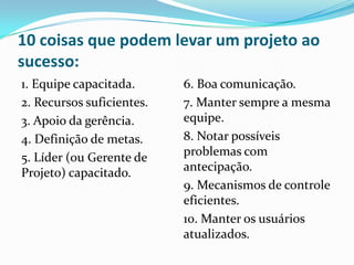 10 coisas que podem levar um projeto ao
sucesso:
1. Equipe capacitada.
2. Recursos suficientes.
3. Apoio da gerência.
4. Definição de metas.
5. Líder (ou Gerente de
Projeto) capacitado.
6. Boa comunicação.
7. Manter sempre a mesma
equipe.
8. Notar possíveis
problemas com
antecipação.
9. Mecanismos de controle
eficientes.
10. Manter os usuários
atualizados.
 