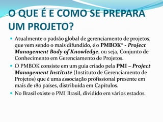 O QUE É E COMO SE PREPARA
UM PROJETO?
 Atualmente o padrão global de gerenciamento de projetos,
que vem sendo o mais difundido, é o PMBOK® - Project
Management Body of Knowledge, ou seja, Conjunto de
Conhecimento em Gerenciamento de Projetos.
 O PMBOK consiste em um guia criado pela PMI – Project
Management Institute (Instituto de Gerenciamento de
Projetos) que é uma associação profissional presente em
mais de 180 países, distribuída em Capítulos.
 No Brasil existe o PMI Brasil, dividido em vários estados.
 