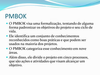 PMBOK
 O PMBOK visa uma formalização, tentando de alguma
forma padronizar os objetivos do projeto e seu ciclo de
vida.
 Ele identifica um conjunto de conhecimentos
reconhecidos como boas práticas e que podem ser
usados na maioria dos projetos.
 O PMBOK categoriza esse conhecimento em nove
áreas.
 Além disso, ele divide o projeto em cinco processos,
que são ações e atividades que visam alcançar um
objetivo.
 