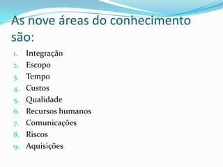 As nove áreas do conhecimento
são:
1. Integração
2. Escopo
3. Tempo
4. Custos
5. Qualidade
6. Recursos humanos
7. Comunicações
8. Riscos
9. Aquisições
 