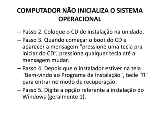 COMPUTADOR NÃO INICIALIZA O SISTEMA
OPERACIONAL
– Passo 2. Coloque o CD de instalação na unidade.
– Passo 3. Quando começar o boot do CD e
aparecer a mensagem “pressione uma tecla pra
iniciar do CD”, pressione qualquer tecla até a
mensagem mudar.
– Passo 4. Depois que o instalador estiver na tela
"Bem-vindo ao Programa de Instalação", tecle "R"
para entrar no modo de recuperação.
– Passo 5. Digite a opção referente a instalação do
Windows (geralmente 1).
 